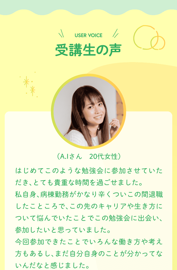 受講生の声 （A.Iさん　20代女性）はじめてこのような勉強会に参加させていただき、とても貴重な時間を過ごせました。私自身、病棟勤務がかなり辛くついこの間退職したこところで、この先のキャリアや生き方について悩んでいたことでこの勉強会に出会い、参加したいと思っていました。今回参加できたことでいろんな働き方や考え方もあるし、まだ自分自身のことが分かってないんだなと感じました。