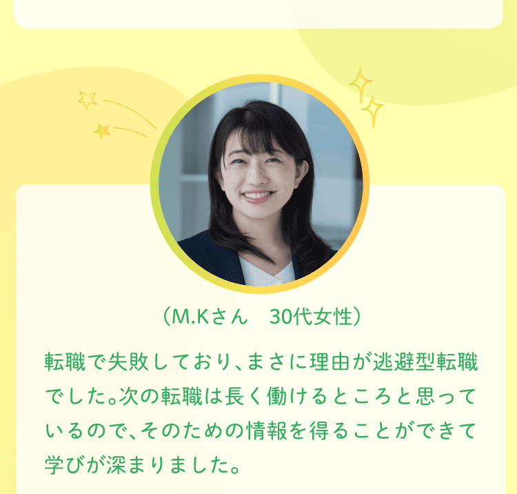 （M.Kさん　30代女性）転職で失敗しており、まさに理由が逃避型転職でした。次の転職は長く働けるところと思っているので、そのための情報を得ることができて学びが深まりました。