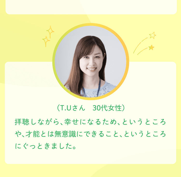 （T.Uさん　30代女性）拝聴しながら、幸せになるため、というところや、才能とは無意識にできること、というところにぐっときました。