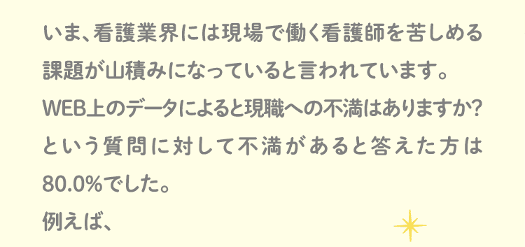 いま、看護業界には現場で働く看護師を苦しめる課題が山積みになっていると言われています。WEB上のデータによると現職への不満はありますか？
という質問に対して不満があると答えた方は80.0％でした。例えば、