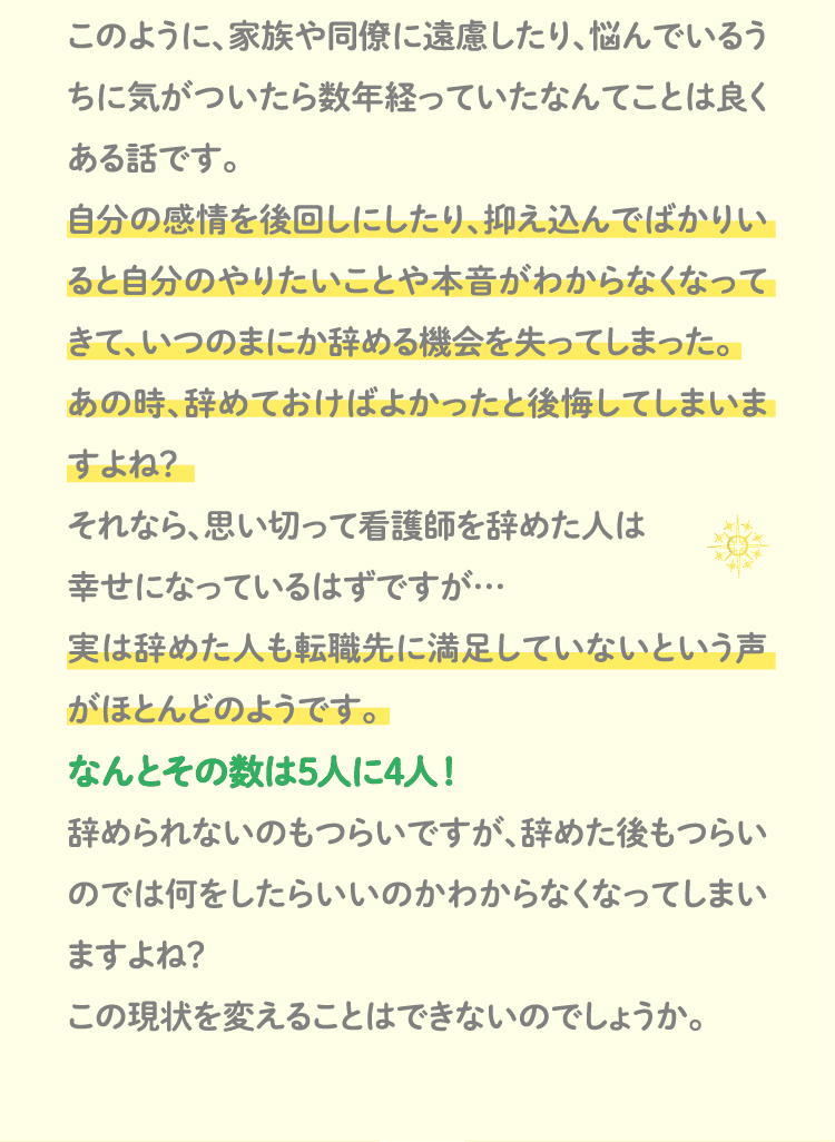 このように、家族や同僚に遠慮したり、悩んでいるうちに気がついたら数年経っていたなんてことは良くある話です。自分の感情を後回しにしたり、抑え込んでばかりいると自分のやりたいことや本音がわからなくなってきて、いつのまにか辞める機会を失ってしまった。あの時、辞めておけばよかったと後悔してしまいますよね？それなら、思い切って看護師を辞めた人は幸せになっているはずですが…実は辞めた人も転職先に満足していないという声がほとんどのようです。なんとその数は5人に4人！辞められないのもつらいですが、辞めた後もつらいのでは何をしたらいいのかわからなくなってしまいますよね？この現状を変えることはできないのでしょうか。