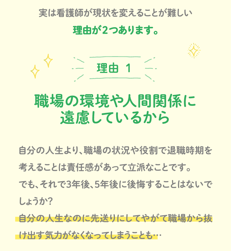 実は看護師が現状を変えることが難しい理由が２つあります。理由 １ 職場の環境や人間関係に遠慮しているから 自分の人生より、職場の状況や役割で退職時期を考えることは責任感があって立派なことです。でも、それで3年後、5年後に後悔することはないでしょうか？自分の人生なのに先送りにしてやがて職場から抜け出す気力がなくなってしまうことも…