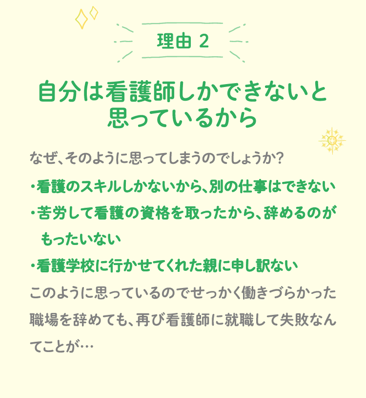理由 2 自分は看護師しかできないと思っているから なぜ、そのように思ってしまうのでしょうか？・看護のスキルしかないから、別の仕事はできない・苦労して看護の資格を取ったから、辞めるのが　もったいない・看護学校に行かせてくれた親に申し訳ない このように思っているのでせっかく働きづらかった職場を辞めても、再び看護師に就職して失敗なんてことが…