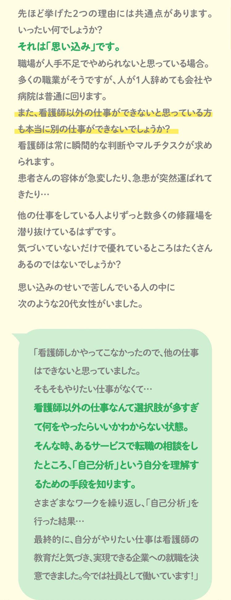 先ほど挙げた2つの理由には共通点があります。いったい何でしょうか？それは「思い込み」です。職場が人手不足でやめられないと思っている場合。
多くの職業がそうですが、人が1人辞めても会社や病院は普通に回ります。また、看護師以外の仕事ができないと思っている方も本当に別の仕事ができないでしょうか？看護師は常に瞬間的な判断やマルチタスクが求められます。
患者さんの容体が急変したり、急患が突然運ばれてきたり…他の仕事をしている人よりずっと数多くの修羅場を潜り抜けているはずです。気づいていないだけで優れているところはたくさんあるのではないでしょうか？思い込みのせいで苦しんでいる人の中に次のような20代女性がいました。「看護師しかやってこなかったので、他の仕事はできないと思っていました。そもそもやりたい仕事がなくて…看護師以外の仕事なんて選択肢が多すぎて何をやったらいいかわからない状態。
そんな時、あるサービスで転職の相談をしたところ、「自己分析」という自分を理解するための手段を知ります。さまざまなワークを繰り返し、「自己分析」を行った結果…最終的に、自分がやりたい仕事は看護師の教育だと気づき、実現できる企業への就職を決意できました。今では社員として働いています！」