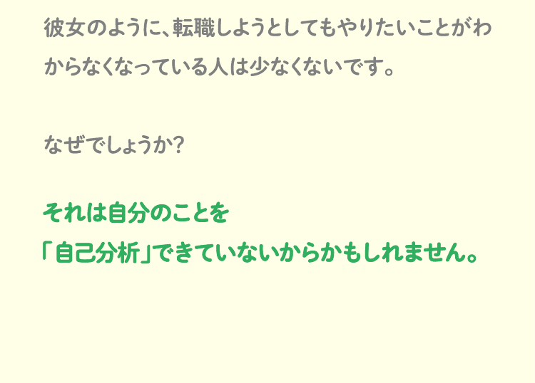 彼女のように、転職しようとしてもやりたいことがわからなくなっている人は少なくないです。なぜでしょうか？それは自分のことを「自己分析」できていないからかもしれません。