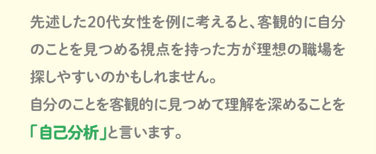 先述した20代女性を例に考えると、客観的に自分のことを見つめる視点を持った方が理想の職場を探しやすいのかもしれません。自分のことを客観的に見つめて理解を深めることを「自己分析」と言います。