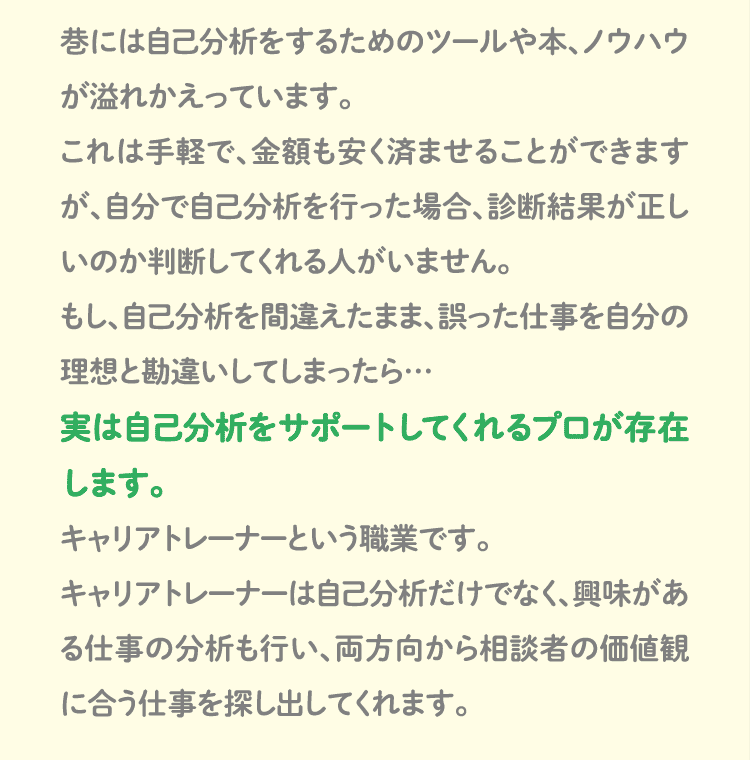 巷には自己分析をするためのツールや本、ノウハウが溢れかえっています。これは手軽で、金額も安く済ませることができますが、自分で自己分析を行った場合、診断結果が正しいのか判断してくれる人がいません。もし、自己分析を間違えたまま、誤った仕事を自分の理想と勘違いしてしまったら…実は自己分析をサポートしてくれるプロが存在します。キャリアトレーナーという職業です。キャリアトレーナーは自己分析だけでなく、興味がある仕事の分析も行い、両方向から相談者の価値観に合う仕事を探し出してくれます。