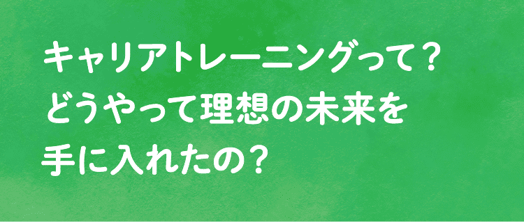 キャリアトレーニングって？どうやって理想の未来を手に入れたの？