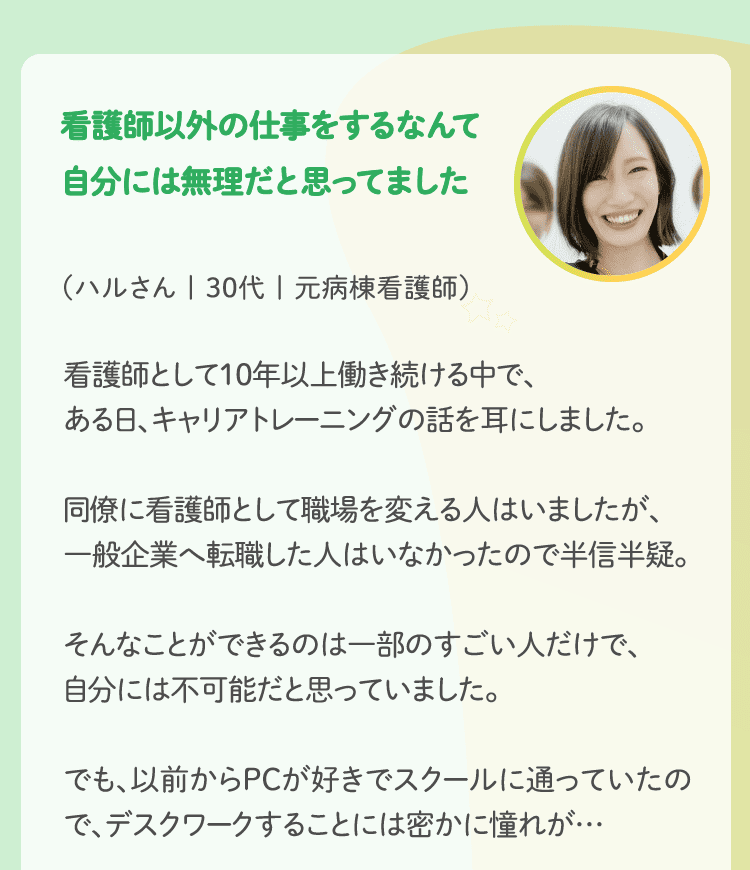 看護師以外の仕事をするなんて自分には無理だと思ってました（ハルさん | 30代 | 元病棟看護師） 看護師として10年以上働き続ける中で、ある日、キャリアトレーニングの話を耳にしました。
同僚に看護師として職場を変える人はいましたが、一般企業へ転職した人はいなかったので半信半疑。そんなことができるのは一部のすごい人だけで、自分には不可能だと思っていました。でも、以前からPCが好きでスクールに通っていたので、デスクワークすることには密かに憧れが…