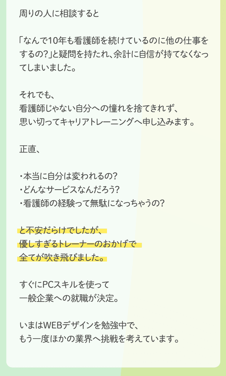 周りの人に相談すると「なんで10年も看護師を続けているのに他の仕事をするの？」と疑問を持たれ、余計に自信が持てなくなってしまいました。それでも、看護師じゃない自分への憧れを捨てきれず、思い切ってキャリアトレーニングへ申し込みます。正直、・本当に自分は変われるの？・どんなサービスなんだろう？・看護師の経験って無駄になっちゃうの？と不安だらけでしたが、優しすぎるトレーナーのおかげで全てが吹き飛びました。すぐにPCスキルを使って一般企業への就職が決定。いまはWEBデザインを勉強中で、もう一度ほかの業界へ挑戦を考えています。