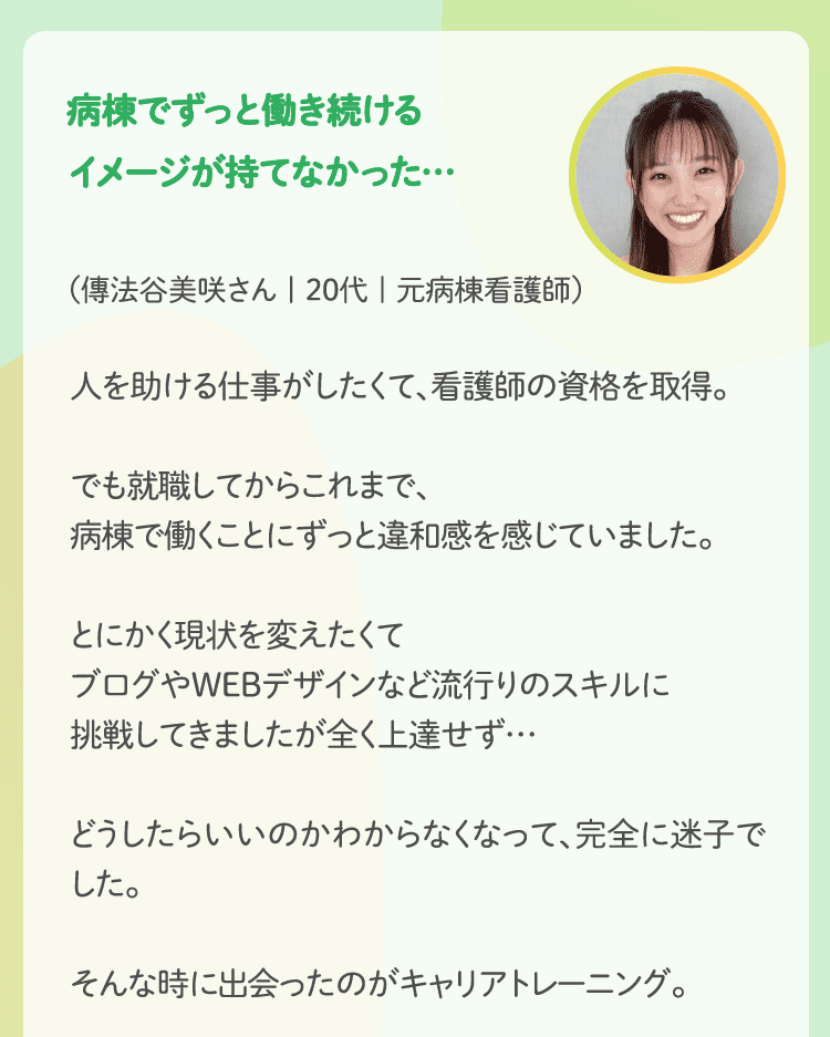 病棟でずっと働き続けるイメージが持てなかった…（三田知恵さん | 20代 | 元病棟看護師）人を助ける仕事がしたくて、看護師の資格を取得。でも就職してからこれまで、病棟で働くことにずっと違和感を感じていました。とにかく現状を変えたくてブログやWEBデザインなど流行りのスキルに挑戦してきましたが全く上達せず…どうしたらいいのかわからなくなって、完全に迷子でした。そんな時に出会ったのがキャリアトレーニング。キャリアトレーニングでは自分の理解を深めるだけでなく、スキルや仕事の分析までして、様々な角度から、理想の働き方を考えます。