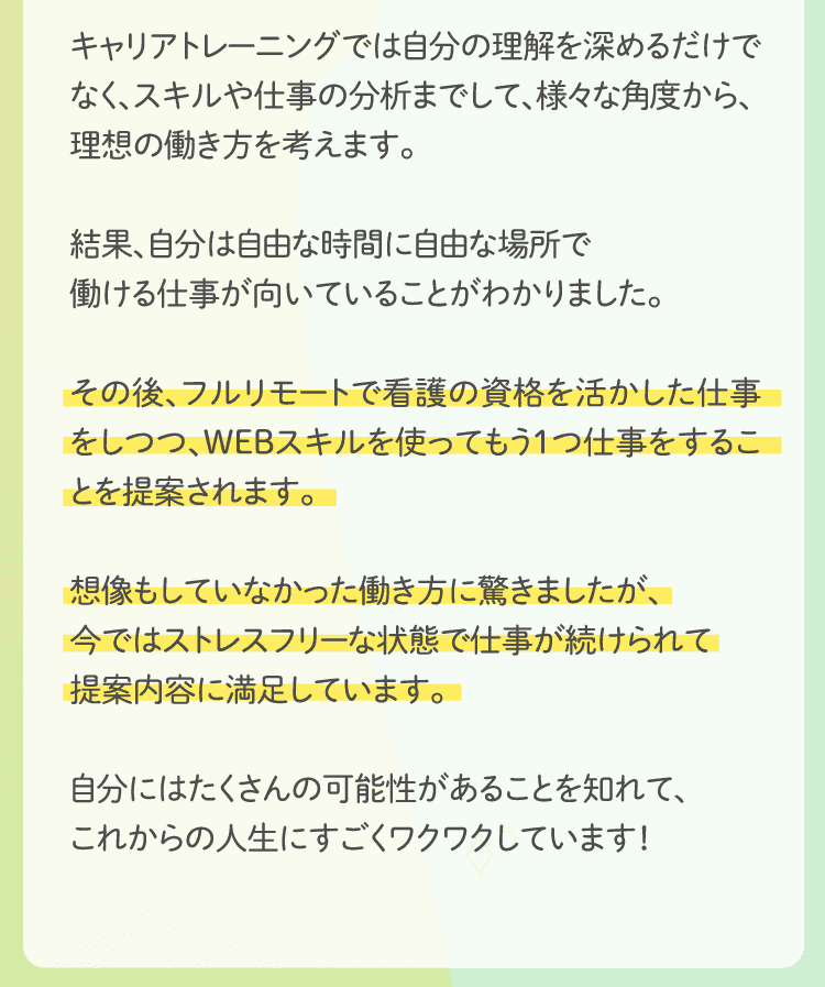 結果、自分は自由な時間に自由な場所で働ける仕事が向いていることがわかりました。その後、フルリモートで看護の資格を活かした仕事をしつつ、WEBスキルを使ってもう1つ仕事をすることを提案されます。想像もしていなかった働き方に驚きましたが、今ではストレスフリーな状態で仕事が続けられて提案内容に満足しています。自分にはたくさんの可能性があることを知れて、これからの人生にすごくワクワクしています！