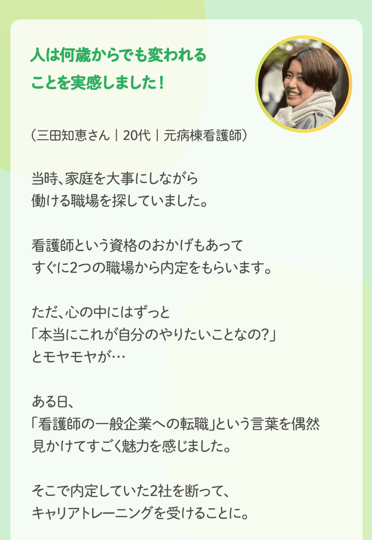 人は何歳からでも変われることを実感しました！（三田知恵さん | 20代 | 元病棟看護師）当時、家庭を大事にしながら働ける職場を探していました。看護師という資格のおかげもあってすぐに2つの職場から内定をもらいます。ただ、心の中にはずっと「本当にこれが自分のやりたいことなの？」とモヤモヤが…ある日、「看護師の一般企業への転職」という言葉を偶然見かけてすごく魅力を感じました。そこで内定していた2社を断って、キャリアトレーニングを受けることに。トレーニングをしていて驚いたのが、自分の思いを言葉にできないことでした。