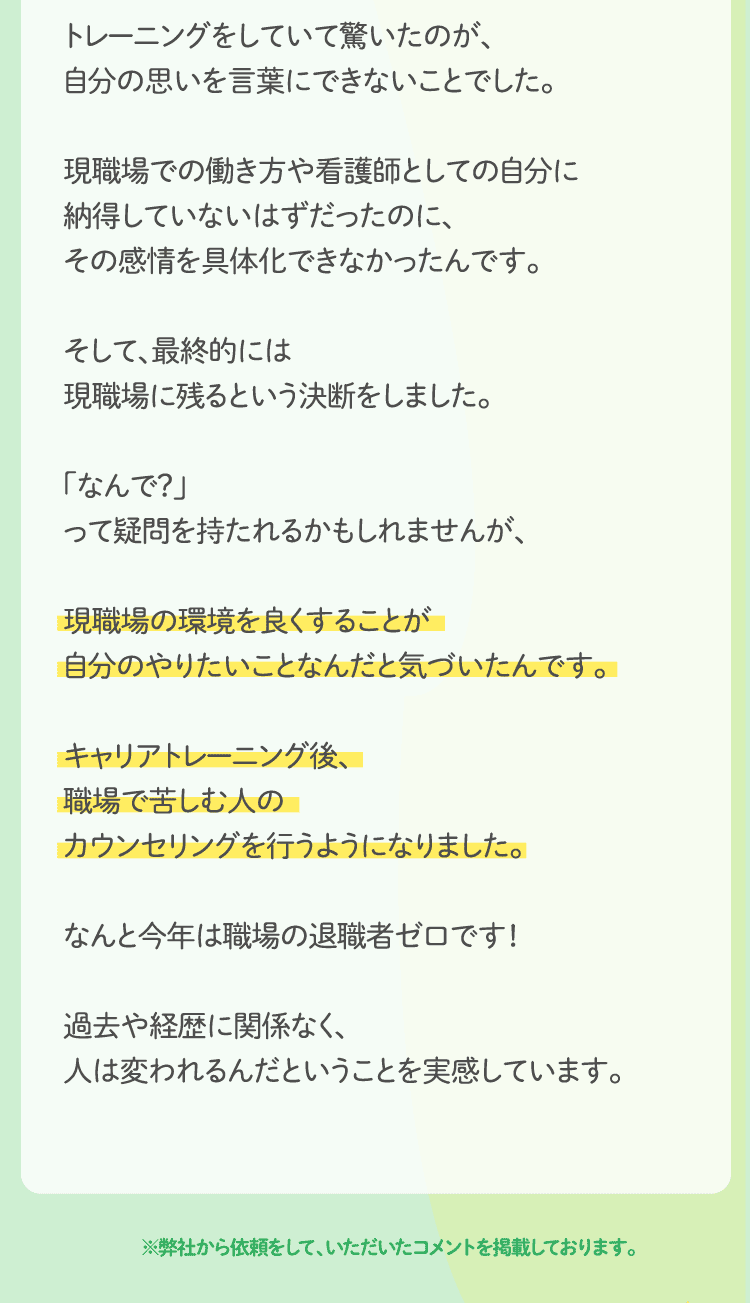 現職場での働き方や看護師としての自分に納得していないはずだったのに、その感情を具体化できなかったんです。そして、最終的には現職場に残るという決断をしました。「なんで？」って疑問を持たれるかもしれませんが、現職場の環境を良くすることが自分のやりたいことなんだと気づいたんです。キャリアトレーニング後、職場で苦しむ人のカウンセリングを行うようになりました。なんと今年は職場の退職者ゼロです！過去や経歴に関係なく、
人は変われるんだということを実感しています。