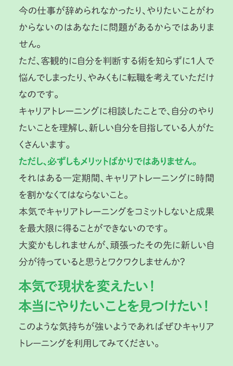 今の仕事が辞められなかったり、やりたいことがわからないのはあなたに問題があるからではありません。ただ、客観的に自分を判断する術を知らずに1人で悩んでしまったり、やみくもに転職を考えていただけなのです。キャリアトレーニングに相談したことで、自分のやりたいことを理解し、新しい自分を目指している人がたくさんいます。ただし、必ずしもメリットばかりではありません。それはある一定期間、キャリアトレーニングに時間を割かなくてはならないこと。本気でキャリアトレーニングをコミットしないと成果を最大限に得ることができないのです。大変かもしれませんが、頑張ったその先に新しい自分が待っていると思うとワクワクしませんか？本気で現状を変えたい！本当にやりたいことを見つけたい！このような気持ちが強いようであればぜひキャリアトレーニングを利用してみてください。