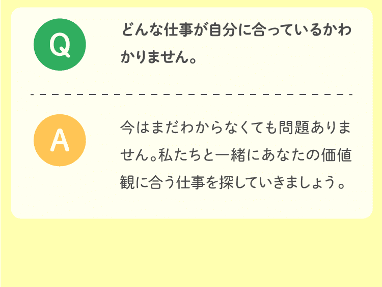 どんな仕事が自分に合っているかわかりません。今はまだわからなくても問題ありません。私たちと一緒にあなたの価値観に合う仕事を探していきましょう。