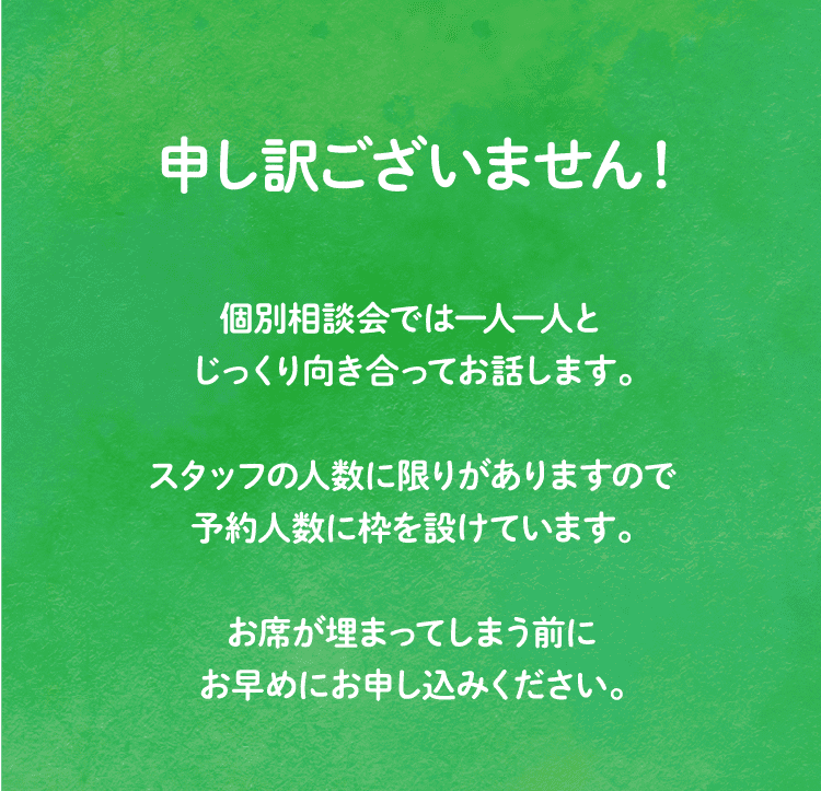 申し訳ございません！個別相談会では一人一人とじっくり向き合ってお話します。スタッフの人数に限りがありますので予約人数に枠を設けています。お席が埋まってしまう前にお早めにお申し込みください。
